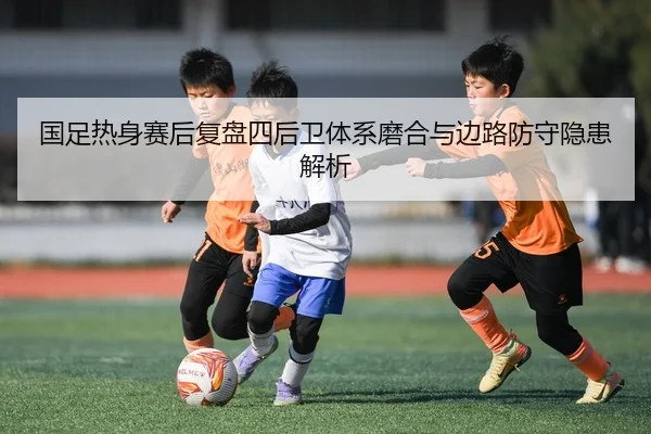 国足热身赛后复盘四后卫体系磨合与边路防守隐患解析