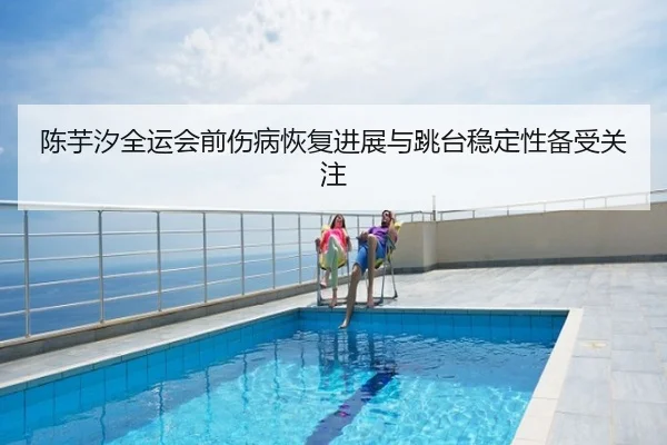 陈芋汐全运会前伤病恢复进展与跳台稳定性备受关注