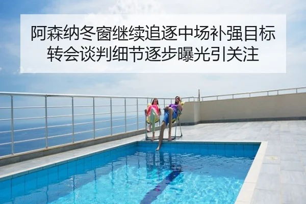 阿森纳冬窗继续追逐中场补强目标 转会谈判细节逐步曝光引关注