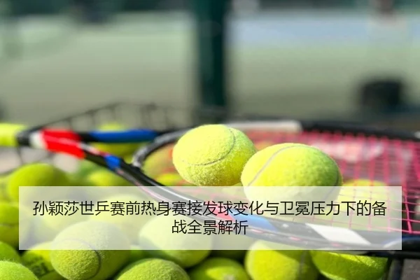 孙颖莎世乒赛前热身赛接发球变化与卫冕压力下的备战全景解析